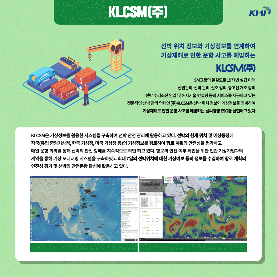 KLCSM(주) : 선박 위치 정보와 기상정보를 연계하여 기상재해로 인한 운항 사고를 예방하는 KLCSM(주). SM그룹의 일원으로 1977년 설립 이래 선원관리, 선박 관리, 신조 감리, 중고선 개조 감리 선박 수리조선 영업 및 해사기술 컨설팅 등의 서비스를 제공하고 있는 전문적인 선박 관리 업체인 (주)KLCSM은 선박 위치 정보와 기상정보를 연계하여 기상재해로 인한 훈항 사고를 예방하는 날씨경영 ESG를 실현하고 있다. KLCSM은 기상정보를 활용한 기스템을 구축하여 선박 안전 관리에 활용하고 있다. 선박의 현재 위치 및 예상동정에 각국(유럽 중앙기상청, 한국 기상청, 미국 기상청 등)의 기상정보를 검토하여 항로 계획의 안전성을 평가하고 매일 운항 회의를 통해 선박의 안전 항해를 지속적으로 확인 하고 있다. 항로의 안전 여부 확인을 위한 민간 기상기업과의 계약을 통해 기상 모니터링 시스템을 구축하였고 최대 7일의 선박위치에 대한 기상예보 등의 정보를 수집하여 항로 계획의 안전성 평가 및 선박의 안전운항 달성에 활용하고 있다.