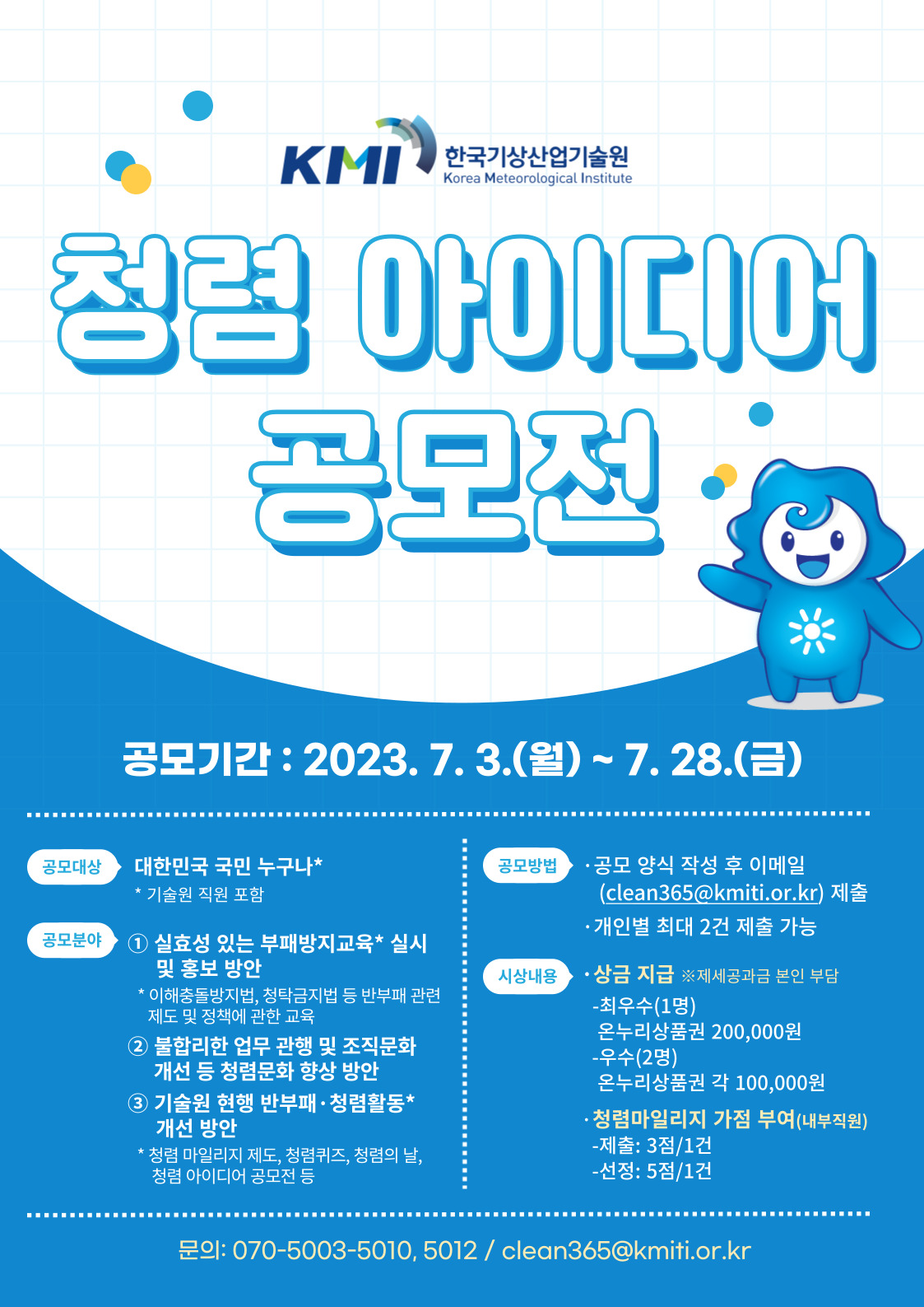 한국기상산업기술원 청렴 아이디어 공모전 공모기간 : 2023.7.3(월) ~ 7.28(금) 공모대상 대한민국 국민 누구나 기술원 직원 포함 / 공모분야 1.실효성 잇는 부패방지 교육(이해충돌방지법, 청탁금지법 등 반부패 관련 제도 및 정책에 관한 교육) 실시 및 홍보 방안 2.불합리한 업무 관행 및 조직문화 개선 등 청렴문화 향상 방안 3.기술원 현행 반부패·청렴활동(청렴 마일리지 제도, 청렴퀴즈, 청렴의 날, 청렴 아이디어 공모전 등) 개선 방안 / 공모방법 공모양식 작성 후 이메일(clean365@kmiti,or.kr) 제출 , 개인별 최대 2건 제출 가능 / 시상내용 상금지급 ※제세공과금 본인 부담 -최우수(1명) 온누리상품권 200,000원 -우수(2명) 온누리상품권 각 100,000원 청렴마일리지 가점 부어(내부직원) 제출:3점/1건 , 선정:5점/1건 문의:070-5003-5010,5012 / clean365@kmiti.or.kr