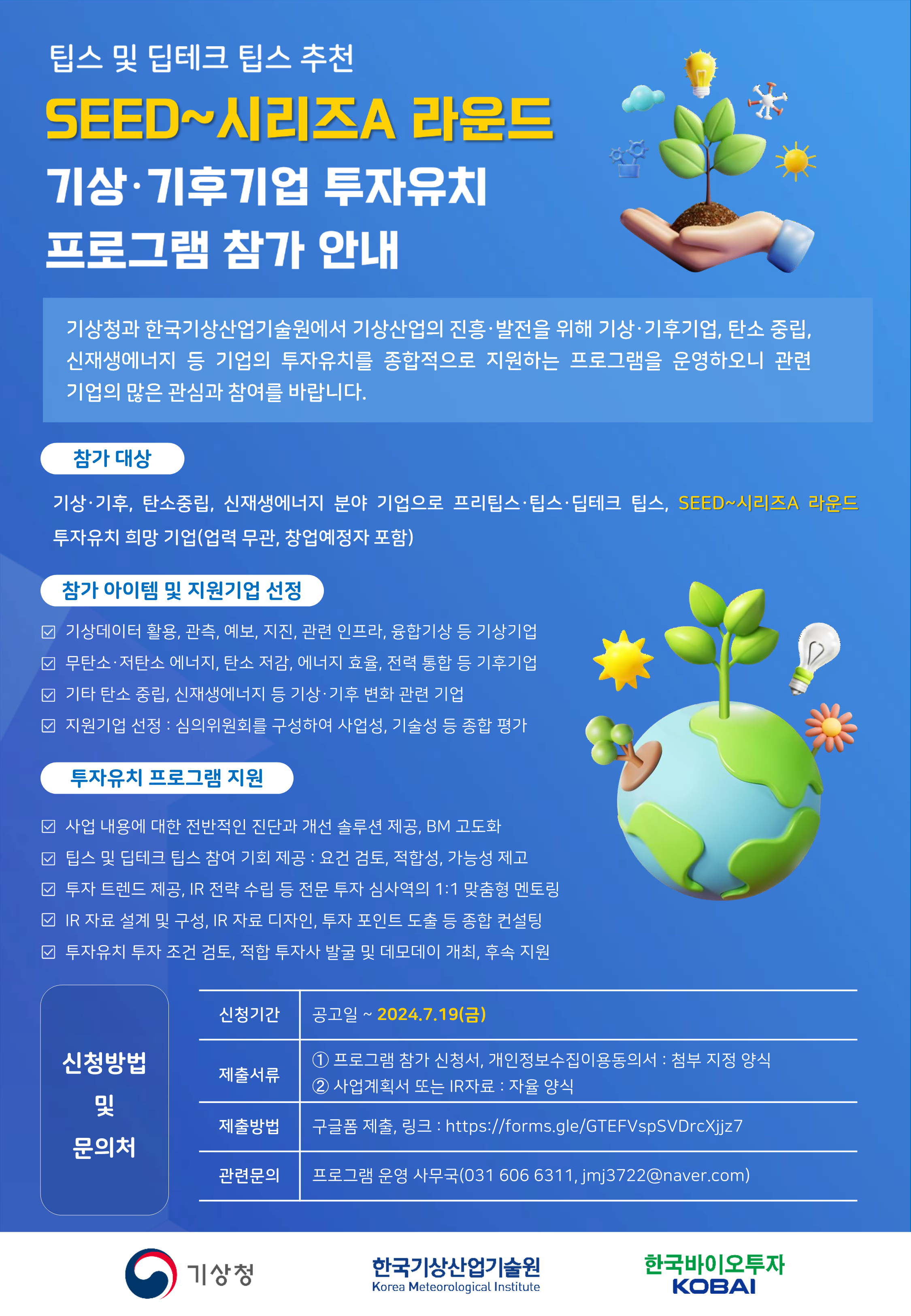 팁스 및 딥테크 팁스 추천 SEED~시리즈 라운드 기상·기후기업 투자유치 프로그램 참가 안내 기상청과 한국기상산업기술원에서 기상산업의 진흥 발전을 위해, 기상 기후기업, 탄소중립, 신재생에너지 등 기업의 투자유치를 종합적으로 지원하는 프로그램을 운영하오니, 관련 기업의 많은 관심과 참여를 바랍니다. [참가대상] 기상·기후, 탄소중립, 신재생에너지 분야 기업으로 프리팁스·팁스·딥테크 팁스,SEED~시리즈A 라운드 투자 유치 희망 기업(업력 무관, 창업예정자 포함) [참가 아이템 및 지원기업 선정] 기상데이터 활용, 관측, 예보, 지진, 관련 인프라, 융합기상 등 기상기업 / 무탄소·저탄소 에너지, 탄소 저감, 에너지 효율, 전력 통합 등 기후기업/ 기타 탄소 중립, 신재생에너지 등 기상·기후 변화 관련 기업 / 지원기업 선정:심의위원회를 구성하여 사업성, 기술성 등 종합 평가 [투자유치 프로그램 지원] 사업 내용에 대한 전반적인 진단과 개선 솔루션 제공, BM 고도화 / 팁스 및 딥테크 팁스 참여 기회 제공 : 요건 검토, 적합성, 가능성 제고 / 투자 트렌드 제공, IR 전략 수립 등 전문 투자 심사역의 1:1 맞춤형 멘토링 / IR 자료 설계 및 구성, IR자료 디자인, 투자 포인트 도출 등 종합 컨설팅 / 투자유치 투자 조건 검토, 적합 투자사 발굴 및 데모데이 개최, 후속 지원 [신청방법 및 문의처] 신청기간:공고일~2024.7.19(금) 제출서류: 1.프로그램 참가 신청서, 개인정보수집이용동의서 : 첨부 지정 양식 2.사업계획서 또는 IR자료: 자율 양식 제출방법:구글폼 제출, 링크 :https://forms.gle/GTEFVspSVDrcXjjz7 관련문의:프로그램 운영 사무국(031 606 6311, jmj3722@naver.com / 기상청, 한국기상산업기술원, 한국바이오투자KOBAI