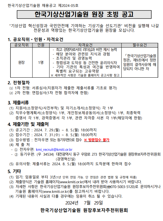 한국기상산업기술원 원장 초빙 공고“기상산업 혁신성장과 국민안전에 기여하는 기상기술 선도기관” 비전을 실행해 나갈전문성과 역량있는 한국기상산업기술원 원장을 모십니다. 1. 공모직위ㆍ인원ㆍ자격요건공모직위 인원 자격요건 필수요건원장 1명- 최고 경영자로서의 리더십과 비전 제시 능력- 해당 분야와 관련된 지식과 경험- 조직관리 및 경영능력- 청렴성과 도덕성 등 건전한 윤리의식자- 기타 기관의 특성과 여건을 반영하여특별히 요구되는 고유역량※ 세부적인 사항은 기술원 홈페이지 공고사항 참고「한국기상산업기술원정관」 제9조에서 정한임원의 결격사유에 해당되지 아니한 자2. 전형절차⑴ 1차 전형: 서류심사(지원자가 제출한 제출서류를 기초로 평가)⑵ 2차 전형: 면접심사(1차 전형 합격자에 한함)3. 제출서류(1) 지원서(소정양식/사진부착) 및 자기소개서(소정양식) 각 1부(2) 직무수행계획서(소정양식) 1부, 개인정보제공동의서(소정양식) 1부, 최종학력증명서 각 1부, 경력증명서 각 1부, 관련 자격증 사본 각 1부(해당자에 한함)4. 제출기한 및 제출처(1) 공고기간 : 2024. 7. 29.(월) ∼ 8. 5.(월) 18:00까지(2) 접수기간 : 2024. 7. 31.(수) ∼ 8. 5.(월) 18:00까지(3) 접수방법 : 전자우편 또는 등기우편으로 접수 ※ 방문접수 불가(4) 제 출 처 - ① 전자우편: kmi_recruit@kmiti.or.kr - ② 등기우편: (우 34534) 대전광역시 동구 우암로 273 한국기상산업기술원 원장후보자추천위원회(경영혁신실)(5) 유의사항: 제출서류는 2024. 8. 5.(월) 18:00까지 도착분에 한하여 접수5. 기타(1) 임기: 임용일로 부터 3년(1년 단위 연임 가능. 단 연임은 관련 법령 및 규정에 따름)(2) 제출양식은 기술원 홈페이지(www.kmiti.or.kr)에서 내려 받아 사용하시기 바랍니다. (3) 자세한 사항은 한국기상산업기술원 원장후보자추천위원회(☎070-5003-5120)로 문의하시거나기술원 홈페이지(www.kmiti.or.kr)를 참고하시기 바랍니다. (4) 기재된 내용이 사실과 다를 경우에는 임용이 취소 될 수 있습니다. 2024년 7월 29일한국기상산업기술원 원장후보자추천위원회