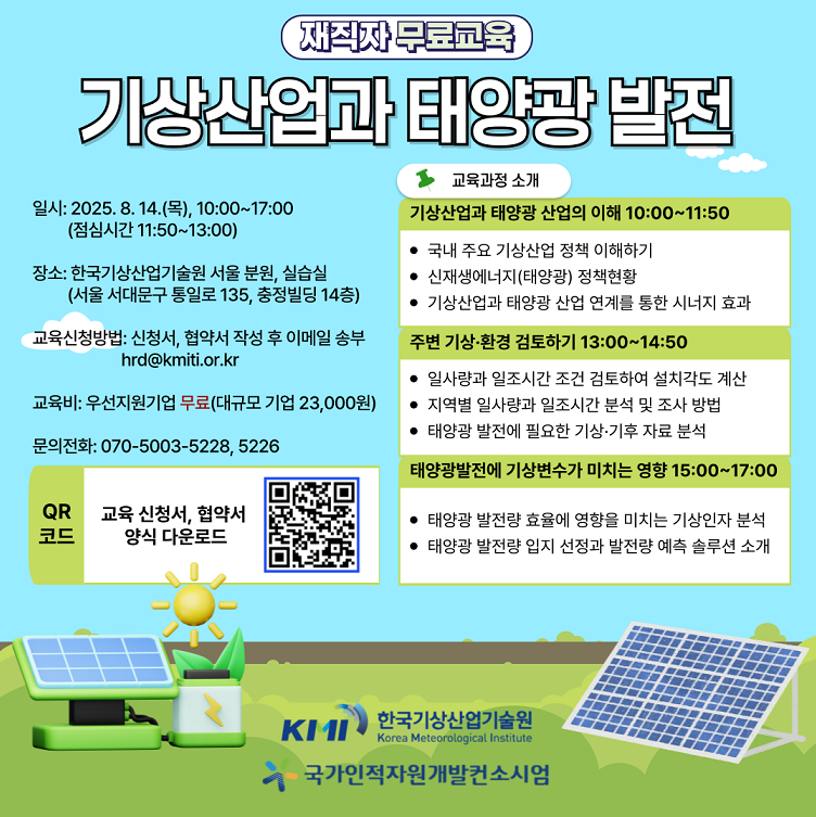 재직자 무료교육 기상산업과 태양광 발전  일시:2025.8.14.(목), 10:00~17:00(점심기간 11:50~13:00) 장소:한국기상산업기술원 서울 본원, 실습실(서울 서대문구 통일로 135, 충정빌딩 14층) 교육신청방법: 신청서, 협약서 작성 후 이메일 송부 hrd@kmiti.or.kr 교육비: 우선지원기업 무료(대규모 기업 23,000원) 문의전화:070-5003-5228, 5226 QR 교육 신청서, 협약서 양식 다운로드 url:https://www.kmiti.or.kr/kr/pages/busi_04_01_06/cons_EduSchedule.do 한국기상산업기술원 국가인적자원개발컨소시엄  교육과정 소개 기상산업과 태양관 산업의 이해 10:00~11:50 국내주요 기상산업 정책 이해하기 / 신재생에너지(태양관) 정책 현황 / 기상산업과 태양관 산업 연계를 통한 시너지 효과  주변 기상·환경 검토하기 13:00~14:50 일사량과 일조시간 조건 검토하여 설치각도 계산 / 지역별 일사량과 일조시간 분석 및 조사 방법 / 태양관 발전에 필요한 기상·기후 자료 분석  태양광발전에 기상변수가 미치는 영향 15:00~17:00 태양관 발전량 효율에 영향을 미치는 기상인자 분석 / 태양관 발전량 입지 선정과 발전량 예측 솔루션 소개