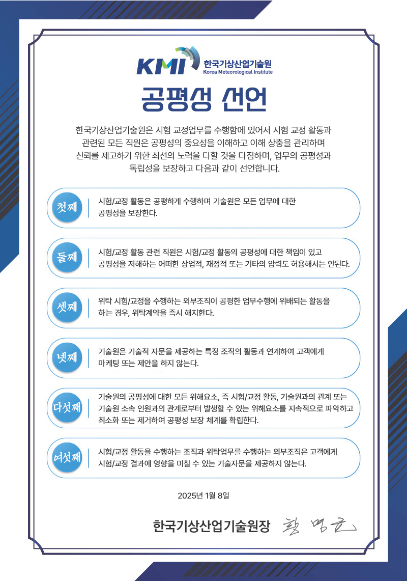 [KMI 한국기상산업기술원 공평성 선언] 한국기상산업기술원은 시험 교정업무를 수행함에 있어서 시험 교정 활동과 관련된 모든 직원은 공평성의 중요성을 이해하고 이해 상충을 관리하며 신뢰를 제고하기 위한 최선의 노력을 다할 것을 다짐하며, 업무의 공평성과 독립성을 보장하고 다음과 같이 선언합니다. 첫째:시험/교정 활동은 공평하게 수행하며 기술원은 모든 업무에 대한 공평성을 보장한다. 둘째:시험/교정 활동 관련 직원은 시험/교정 활동의 공평성에 대한 책임이 있고 공평성을 저해하는 어떠한 상업적, 재정적 또는 기타의 압력도 허용해서는 안된다.셋째:위탁 시험/교정을 수행하는 외부조직이 공평한 업무수행에 위배되는 활동을 하는 경우, 위탁계약을 즉시 해지한다.넷째:기술원은 기술적 자문을 제공하는 특정 조직의 활동과 연계하여 고객에게 마케팅 또는 제안을 하지 않는다.다섯째:기술원의 공평성에 대한 모든 위해요소, 즉 시험/교정 활동, 기술원과의 관계 또는 기술원 소속 인원과의 관계로부터 발생할 수 있는 위해요소를 지속적으로 파악하고 최소화 또는 제거하여 공평성 보장 체계를 확립한다.여섯째:시험/교정 활동을 수행하는 조직과 위탁업무를 수행하는 외부조직은 고객에게 시험/교정 결과에 영향을 미칠 수 있는 기술자문을 제공하지 않는다.2025년 1월 8일 / 한국기상산업기술원장 황명균