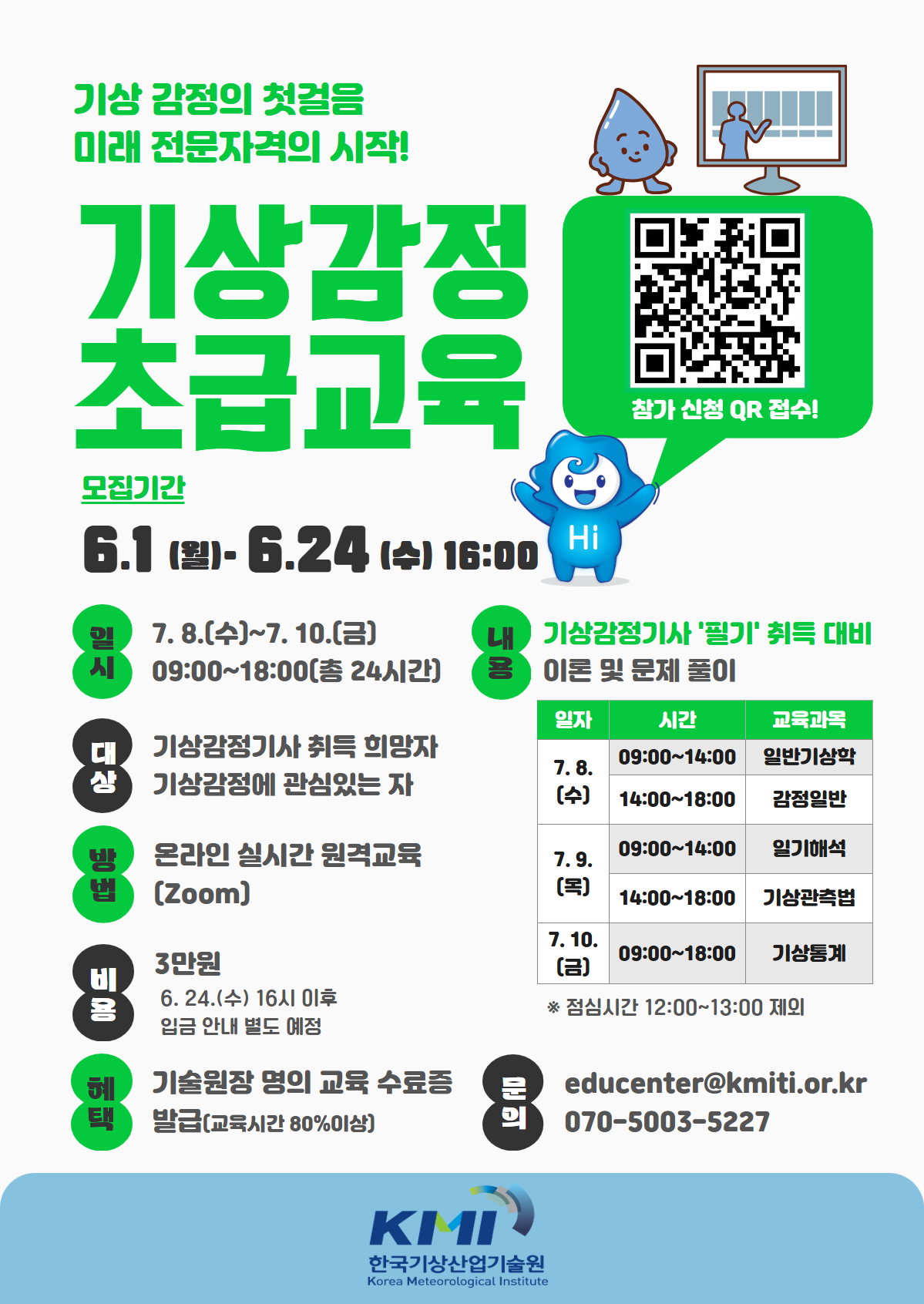기상 감정의 첫걸음, 미래 전문자격의 시작! 기상감정 초급교육 - 내용: 기상감정기사 '필기' 취득 대비 이론 및 문제 풀이 - 7월 8일(수) 09:00~14:00 일반기상학, 14:00~18:00 감정일반. 7월 9일(목) 09:00~14:00 일기해석, 14:00~18:00 기상관측법. 7월 10일(금) 09:00~18:00 기상통계. *점심시간 12:00~13:00 제외 - 혜택: 기술원장 명의 교육 수료증 발급(교육시간 80% 이상) - 문의: educenter@kmiti.or.kr, 070-5003-5227 - 기타 내용은 하단 참조
